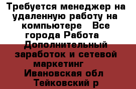 Требуется менеджер на удаленную работу на компьютере - Все города Работа » Дополнительный заработок и сетевой маркетинг   . Ивановская обл.,Тейковский р-н